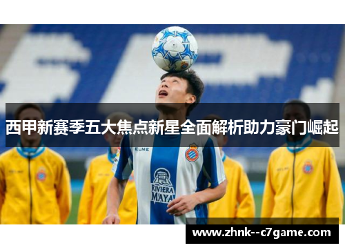 西甲新赛季五大焦点新星全面解析助力豪门崛起 西甲新赛季五大焦点新星全面解析助力豪门崛起