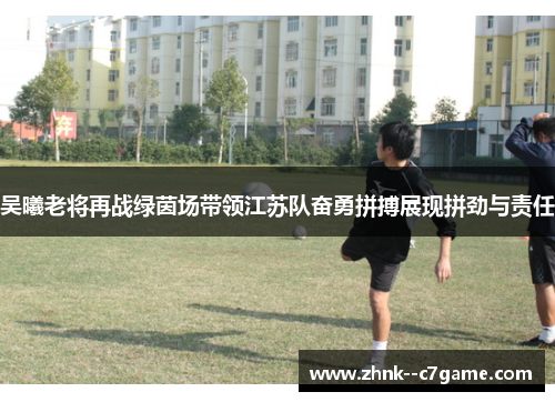 吴曦老将再战绿茵场带领江苏队奋勇拼搏展现拼劲与责任
