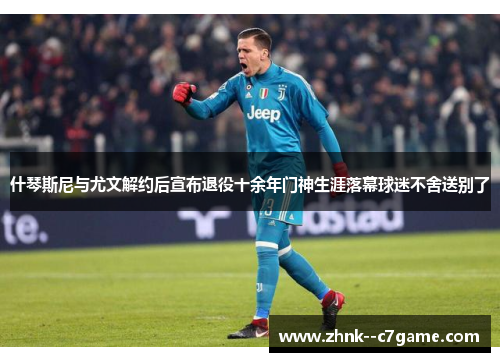 什琴斯尼与尤文解约后宣布退役十余年门神生涯落幕球迷不舍送别了 什琴斯尼与尤文解约后宣布退役十余年门神生涯落幕球迷不舍送别了